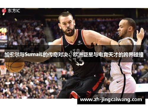 加索尔与SumaiL的传奇对决：欧洲巨星与电竞天才的跨界碰撞